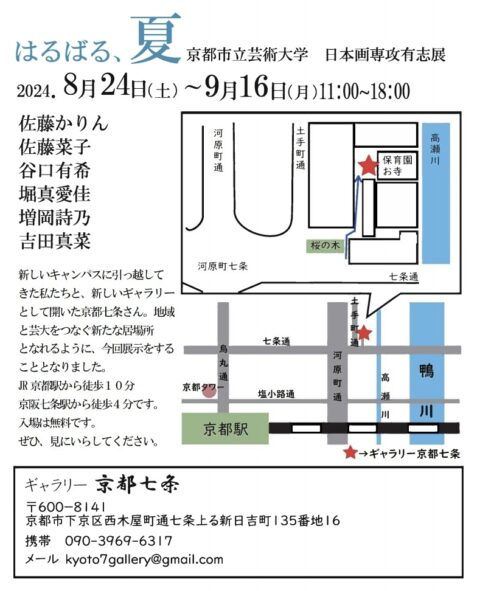 京都市立芸術大学 日本画専攻有志展
2024年8月24日（土）～9月16日（月）11時00分～18時00分
佐藤かりん
佐藤菜子
谷口有希
堀真愛佳
増岡詩乃
吉田真菜

新しいキャンパスに引っ越してきた私たちと、新しいギャラリーとして開いた京都七条さん。地域と芸大をつなぐ新たな居場所となれるように、今回展示をすることとなりました。
JR京都駅から徒歩4分です。
入場は無料です。
ぜひ、見にいらしてください。

ギャラリー京都七条
